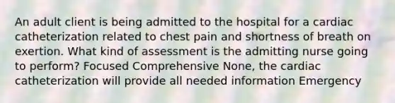 An adult client is being admitted to the hospital for a cardiac catheterization related to chest pain and shortness of breath on exertion. What kind of assessment is the admitting nurse going to perform? Focused Comprehensive None, the cardiac catheterization will provide all needed information Emergency