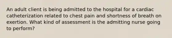 An adult client is being admitted to the hospital for a cardiac catheterization related to chest pain and shortness of breath on exertion. What kind of assessment is the admitting nurse going to perform?