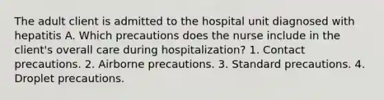 The adult client is admitted to the hospital unit diagnosed with hepatitis A. Which precautions does the nurse include in the client's overall care during hospitalization? 1. Contact precautions. 2. Airborne precautions. 3. Standard precautions. 4. Droplet precautions.