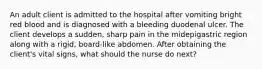 An adult client is admitted to the hospital after vomiting bright red blood and is diagnosed with a bleeding duodenal ulcer. The client develops a sudden, sharp pain in the midepigastric region along with a rigid, board-like abdomen. After obtaining the client's vital signs, what should the nurse do next?