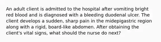 An adult client is admitted to the hospital after vomiting bright red blood and is diagnosed with a bleeding duodenal ulcer. The client develops a sudden, sharp pain in the midepigastric region along with a rigid, board-like abdomen. After obtaining the client's vital signs, what should the nurse do next?