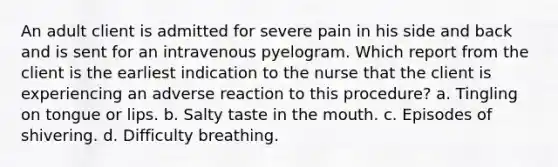 An adult client is admitted for severe pain in his side and back and is sent for an intravenous pyelogram. Which report from the client is the earliest indication to the nurse that the client is experiencing an adverse reaction to this procedure? a. Tingling on tongue or lips. b. Salty taste in the mouth. c. Episodes of shivering. d. Difficulty breathing.