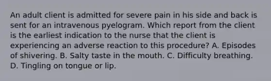 An adult client is admitted for severe pain in his side and back is sent for an intravenous pyelogram. Which report from the client is the earliest indication to the nurse that the client is experiencing an adverse reaction to this procedure? A. Episodes of shivering. B. Salty taste in the mouth. C. Difficulty breathing. D. Tingling on tongue or lip.