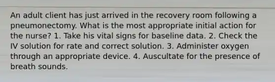 An adult client has just arrived in the recovery room following a pneumonectomy. What is the most appropriate initial action for the nurse? 1. Take his vital signs for baseline data. 2. Check the IV solution for rate and correct solution. 3. Administer oxygen through an appropriate device. 4. Auscultate for the presence of breath sounds.