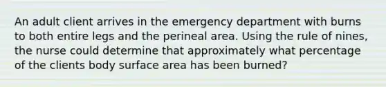 An adult client arrives in the emergency department with burns to both entire legs and the perineal area. Using the rule of nines, the nurse could determine that approximately what percentage of the clients body surface area has been burned?