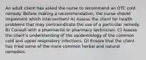 An adult client has asked the nurse to recommend an OTC cold remedy. Before making a recommendation, the nurse should implement which intervention? A) Assess the client for health problems that may contraindicate the use of a particular remedy. B) Consult with a pharmacist or pharmacy technician. C) Assess the client's understanding of the epidemiology of the common cold and upper respiratory infections. D) Ensure that the client has tried some of the more common herbal and natural remedies.