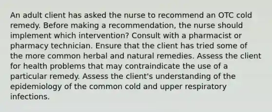 An adult client has asked the nurse to recommend an OTC cold remedy. Before making a recommendation, the nurse should implement which intervention? Consult with a pharmacist or pharmacy technician. Ensure that the client has tried some of the more common herbal and natural remedies. Assess the client for health problems that may contraindicate the use of a particular remedy. Assess the client's understanding of the epidemiology of the common cold and upper respiratory infections.