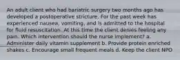 An adult client who had bariatric surgery two months ago has developed a postoperative stricture. For the past week has experienced nausea, vomiting, and is admitted to the hospital for fluid resuscitation. At this time the client denies feeling any pain. Which intervention should the nurse implement? a. Administer daily vitamin supplement b. Provide protein enriched shakes c. Encourage small frequent meals d. Keep the client NPO