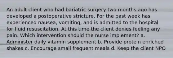 An adult client who had bariatric surgery two months ago has developed a postoperative stricture. For the past week has experienced nausea, vomiting, and is admitted to the hospital for fluid resuscitation. At this time the client denies feeling any pain. Which intervention should the nurse implement? a. Administer daily vitamin supplement b. Provide protein enriched shakes c. Encourage small frequent meals d. Keep the client NPO