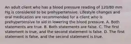 An adult client who has a blood pressure reading of 120/80 mm Hg is considered to be prehypertensive. Lifestyle changes and oral medication are recommended for a client who is prehypertensive to aid in lowering the blood pressure. A. Both statements are true. B. Both statements are false. C. The first statement is true, and the second statement is false. D. The first statement is false, and the second statement is true.