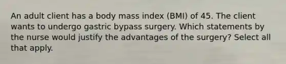 An adult client has a body mass index (BMI) of 45. The client wants to undergo gastric bypass surgery. Which statements by the nurse would justify the advantages of the surgery? Select all that apply.