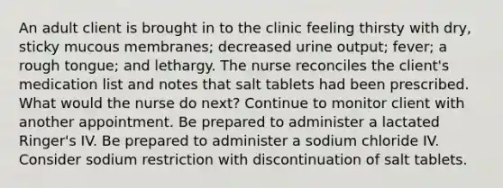 An adult client is brought in to the clinic feeling thirsty with dry, sticky mucous membranes; decreased urine output; fever; a rough tongue; and lethargy. The nurse reconciles the client's medication list and notes that salt tablets had been prescribed. What would the nurse do next? Continue to monitor client with another appointment. Be prepared to administer a lactated Ringer's IV. Be prepared to administer a sodium chloride IV. Consider sodium restriction with discontinuation of salt tablets.