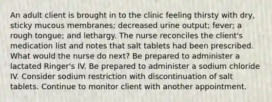 An adult client is brought in to the clinic feeling thirsty with dry, sticky mucous membranes; decreased urine output; fever; a rough tongue; and lethargy. The nurse reconciles the client's medication list and notes that salt tablets had been prescribed. What would the nurse do next? Be prepared to administer a lactated Ringer's IV. Be prepared to administer a sodium chloride IV. Consider sodium restriction with discontinuation of salt tablets. Continue to monitor client with another appointment.