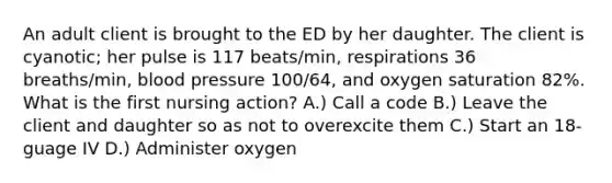 An adult client is brought to the ED by her daughter. The client is cyanotic; her pulse is 117 beats/min, respirations 36 breaths/min, blood pressure 100/64, and oxygen saturation 82%. What is the first nursing action? A.) Call a code B.) Leave the client and daughter so as not to overexcite them C.) Start an 18-guage IV D.) Administer oxygen