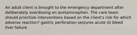 An adult client is brought to the emergency department after deliberately overdosing on acetaminophen. The care team should prioritize interventions based on the client's risk for which adverse reaction? gastric perforation seizures acute GI bleed liver failure