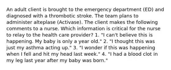 An adult client is brought to the emergency department (ED) and diagnosed with a thrombotic stroke. The team plans to administer alteplase (Activase). The client makes the following comments to a nurse. Which information is critical for the nurse to relay to the health care provider? 1. "I can't believe this is happening. My baby is only a year old." 2. "I thought this was just my asthma acting up." 3. "I wonder if this was happening when I fell and hit my head last week." 4. "I had a blood clot in my leg last year after my baby was born."