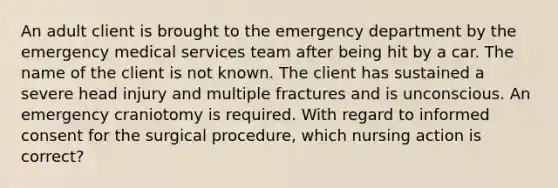 An adult client is brought to the emergency department by the emergency medical services team after being hit by a car. The name of the client is not known. The client has sustained a severe head injury and multiple fractures and is unconscious. An emergency craniotomy is required. With regard to informed consent for the surgical procedure, which nursing action is correct?