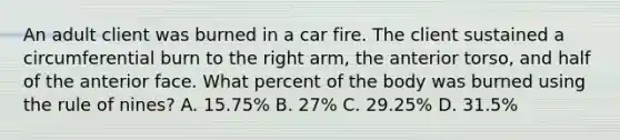 An adult client was burned in a car fire. The client sustained a circumferential burn to the right arm, the anterior torso, and half of the anterior face. What percent of the body was burned using the rule of nines? A. 15.75% B. 27% C. 29.25% D. 31.5%