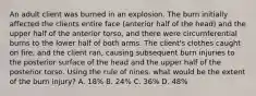 An adult client was burned in an explosion. The burn initially affected the clients entire face (anterior half of the head) and the upper half of the anterior torso, and there were circumferential burns to the lower half of both arms. The client's clothes caught on fire, and the client ran, causing subsequent burn injuries to the posterior surface of the head and the upper half of the posterior torso. Using the rule of nines. what would be the extent of the burn injury? A. 18% B. 24% C. 36% D. 48%