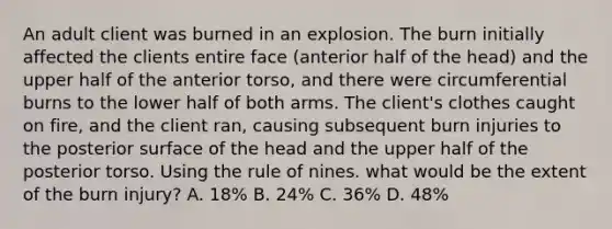 An adult client was burned in an explosion. The burn initially affected the clients entire face (anterior half of the head) and the upper half of the anterior torso, and there were circumferential burns to the lower half of both arms. The client's clothes caught on fire, and the client ran, causing subsequent burn injuries to the posterior surface of the head and the upper half of the posterior torso. Using the rule of nines. what would be the extent of the burn injury? A. 18% B. 24% C. 36% D. 48%