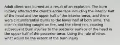 Adult client was burned as a result of an explosion. The burn initially affected the client's entire face including the interior half of the head and the upper half of the interior torso, and there were circumferential Burns to the lower half of both arms. The client's clothing caught on fire, and the client ran, causing subsequent Burn injuries to the posterior surface of the head in the upper half of the posterior torso. Using the rule of nines, what would be the extent of the burn injury