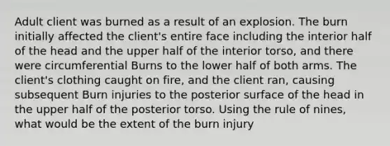 Adult client was burned as a result of an explosion. The burn initially affected the client's entire face including the interior half of the head and the upper half of the interior torso, and there were circumferential Burns to the lower half of both arms. The client's clothing caught on fire, and the client ran, causing subsequent Burn injuries to the posterior surface of the head in the upper half of the posterior torso. Using the rule of nines, what would be the extent of the burn injury