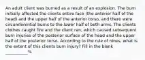 An adult client was burned as a result of an explosion. The burn initially affected the clients entire face (the anterior half of the head) and the upper half of the anterior torso, and there were circumferential burns to the lower half of both arms. The clients clothes caught fire and the client ran, which caused subsequent burn injuries of the posterior surface of the head and the upper half of the posterior torso. According to the rule of nines, what is the extent of this clients burn injury? Fill in the blank ___________%