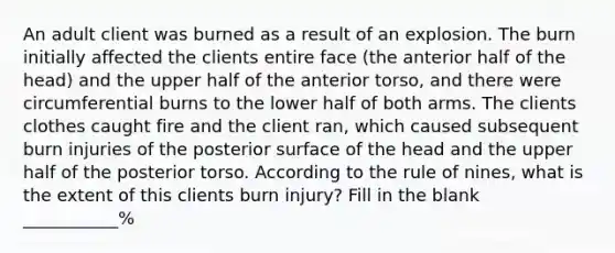 An adult client was burned as a result of an explosion. The burn initially affected the clients entire face (the anterior half of the head) and the upper half of the anterior torso, and there were circumferential burns to the lower half of both arms. The clients clothes caught fire and the client ran, which caused subsequent burn injuries of the posterior surface of the head and the upper half of the posterior torso. According to the rule of nines, what is the extent of this clients burn injury? Fill in the blank ___________%