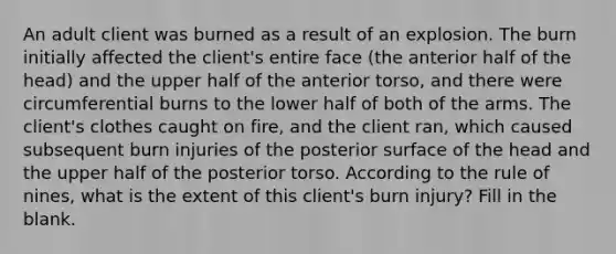 An adult client was burned as a result of an explosion. The burn initially affected the client's entire face (the anterior half of the head) and the upper half of the anterior torso, and there were circumferential burns to the lower half of both of the arms. The client's clothes caught on fire, and the client ran, which caused subsequent burn injuries of the posterior surface of the head and the upper half of the posterior torso. According to the rule of nines, what is the extent of this client's burn injury? Fill in the blank.