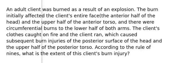 An adult client was burned as a result of an explosion. The burn initially affected the client's entire face(the anterior half of the head) and the upper half of the anterior torso, and there were circumferential burns to the lower half of both arms. The client's clothes caught on fire and the client ran, which caused subsequent burn injuries of the posterior surface of the head and the upper half of the posterior torso. According to the rule of nines, what is the extent of this client's burn injury?