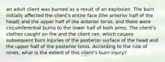 an adult client was burned as a result of an explosion. The burn initially affected the client's entire face (the anterior half of the head) and the upper half of the anterior torso, and there were circumferential burns to the lower half of both arms. The client's clothes caught on fire and the client ran, which causes subsequent burn injuries of the posterior surface of the head and the upper half of the posterior toros. According to the rule of nines, what is the extent of this client's burn injury?