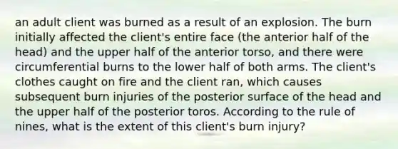 an adult client was burned as a result of an explosion. The burn initially affected the client's entire face (the anterior half of the head) and the upper half of the anterior torso, and there were circumferential burns to the lower half of both arms. The client's clothes caught on fire and the client ran, which causes subsequent burn injuries of the posterior surface of the head and the upper half of the posterior toros. According to the rule of nines, what is the extent of this client's burn injury?