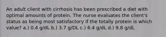 An adult client with cirrhosis has been prescribed a diet with optimal amounts of protein. The nurse evaluates the client's status as being most satisfactory if the totally protein is which value? a.) 0.4 g/dL b.) 3.7 g/DL c.) 6.4 g/dL d.) 9.8 g/dL