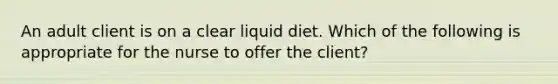 An adult client is on a clear liquid diet. Which of the following is appropriate for the nurse to offer the client?