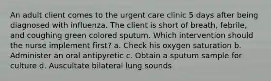 An adult client comes to the urgent care clinic 5 days after being diagnosed with influenza. The client is short of breath, febrile, and coughing green colored sputum. Which intervention should the nurse implement first? a. Check his oxygen saturation b. Administer an oral antipyretic c. Obtain a sputum sample for culture d. Auscultate bilateral lung sounds