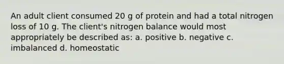 An adult client consumed 20 g of protein and had a total nitrogen loss of 10 g. The client's nitrogen balance would most appropriately be described as: a. positive b. negative c. imbalanced d. homeostatic