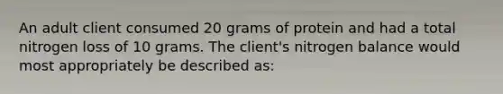 An adult client consumed 20 grams of protein and had a total nitrogen loss of 10 grams. The client's nitrogen balance would most appropriately be described as: