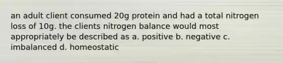 an adult client consumed 20g protein and had a total nitrogen loss of 10g. the clients nitrogen balance would most appropriately be described as a. positive b. negative c. imbalanced d. homeostatic