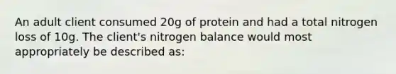 An adult client consumed 20g of protein and had a total nitrogen loss of 10g. The client's nitrogen balance would most appropriately be described as: