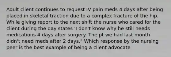 Adult client continues to request IV pain meds 4 days after being placed in skeletal traction due to a complex fracture of the hip. While giving report to the next shift the nurse who cared for the client during the day states 'I don't know why he still needs medications 4 days after surgery. The pt we had last month didn't need meds after 2 days." Which response by the nursing peer is the best example of being a client advocate