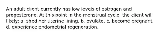 An adult client currently has low levels of estrogen and progesterone. At this point in the menstrual cycle, the client will likely: a. shed her uterine lining. b. ovulate. c. become pregnant. d. experience endometrial regeneration.