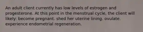 An adult client currently has low levels of estrogen and progesterone. At this point in the menstrual cycle, the client will likely: become pregnant. shed her uterine lining. ovulate. experience endometrial regeneration.