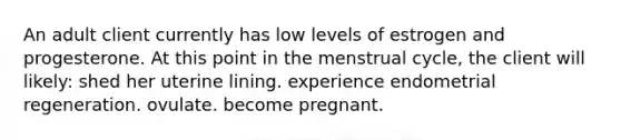 An adult client currently has low levels of estrogen and progesterone. At this point in the menstrual cycle, the client will likely: shed her uterine lining. experience endometrial regeneration. ovulate. become pregnant.