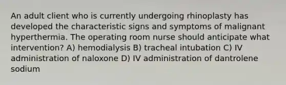 An adult client who is currently undergoing rhinoplasty has developed the characteristic signs and symptoms of malignant hyperthermia. The operating room nurse should anticipate what intervention? A) hemodialysis B) tracheal intubation C) IV administration of naloxone D) IV administration of dantrolene sodium