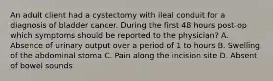 An adult client had a cystectomy with ileal conduit for a diagnosis of bladder cancer. During the first 48 hours post-op which symptoms should be reported to the physician? A. Absence of urinary output over a period of 1 to hours B. Swelling of the abdominal stoma C. Pain along the incision site D. Absent of bowel sounds