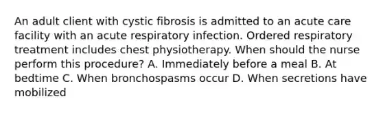 An adult client with cystic fibrosis is admitted to an acute care facility with an acute respiratory infection. Ordered respiratory treatment includes chest physiotherapy. When should the nurse perform this procedure? A. Immediately before a meal B. At bedtime C. When bronchospasms occur D. When secretions have mobilized