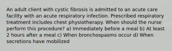 An adult client with cystic fibrosis is admitted to an acute care facility with an acute respiratory infection. Prescribed respiratory treatment includes chest physiotherapy. When should the nurse perform this procedure? a) Immediately before a meal b) At least 2 hours after a meal c) When bronchospasms occur d) When secretions have mobilized