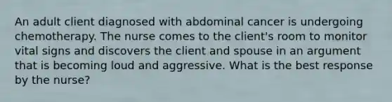 An adult client diagnosed with abdominal cancer is undergoing chemotherapy. The nurse comes to the client​'s room to monitor vital signs and discovers the client and spouse in an argument that is becoming loud and aggressive. What is the best response by the​ nurse?