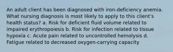 An adult client has been diagnosed with iron-deficiency anemia. What nursing diagnosis is most likely to apply to this client's health status? a. Risk for deficient fluid volume related to impaired erythropoiesis b. Risk for infection related to tissue hypoxia c. Acute pain related to uncontrolled hemolysis d. Fatigue related to decreased oxygen-carrying capacity