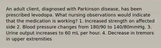 An adult client, diagnosed with Parkinson disease, has been prescribed levodopa. What nursing observations would indicate that the medication is working? 1. Increased strength on affected side 2. Blood pressure changes from 180/90 to 140/80mmHg. 3. Urine output increases to 60 mL per hour. 4. Decrease in tremors in upper extremities